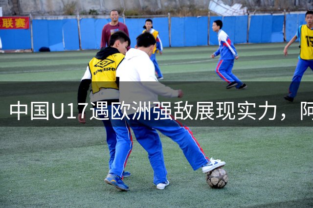 中国U17遇欧洲强敌展现实力，阿森纳主帅点名两大核心球员