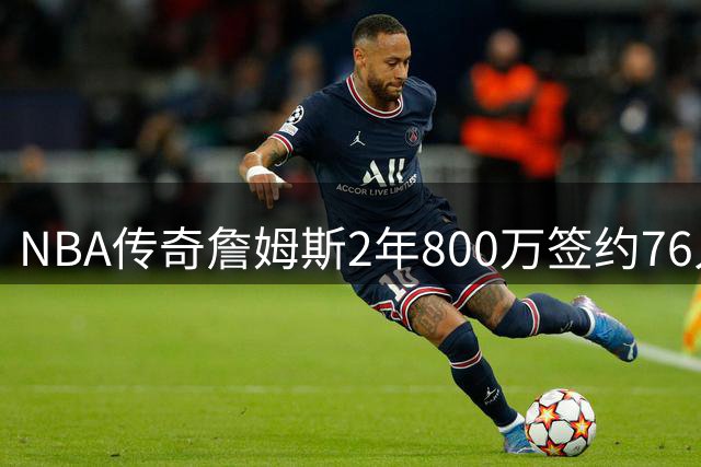 NBA传奇詹姆斯2年800万签约76人 41岁高龄续写历史新篇